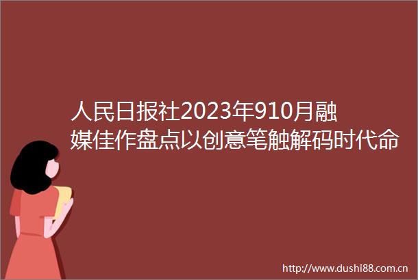 日报社2023年910月融媒佳作盘点以创意笔触解码时代命题