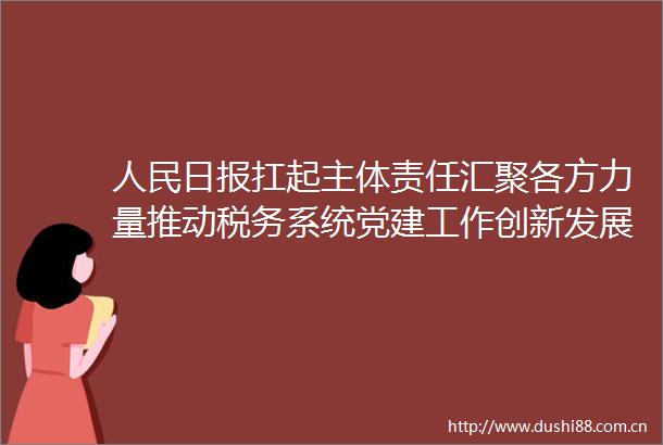 日报扛起主体责任汇聚各方力量推动税务系统党建工作创新发展税务总局纵合横通强党建工作机制的调研报告