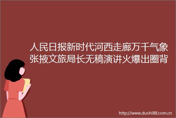 日报新时代河西走廊万千气象张掖文旅局长无稿演讲火爆出圈背后的几张大稿