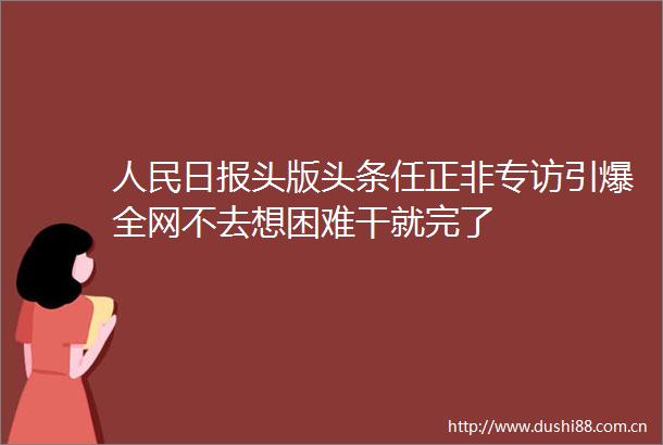 日报头版头条任正非专访引爆全网不去想困难干就完了