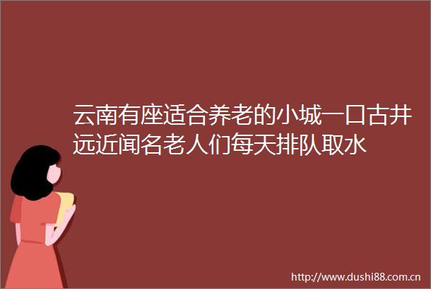 云南有座适合养老的小城一口古井远近闻名老人们每天排队取水