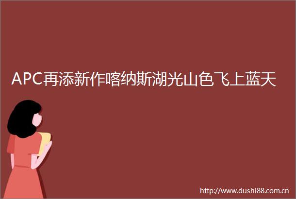 APC再添新作喀纳斯湖光山色飞上蓝天