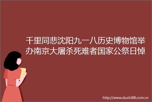 千里同悲沈阳九一八历史博物馆举办南京大死难者公祭日悼念活动