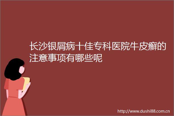 长沙银屑病十佳专科医院牛皮癣的注意事项有哪些呢