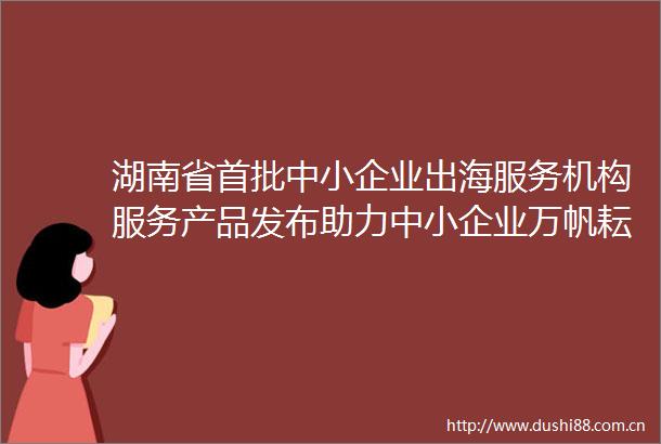 湖南省首批中小企业出海服务机构服务产品发布助力中小企业万帆耘海