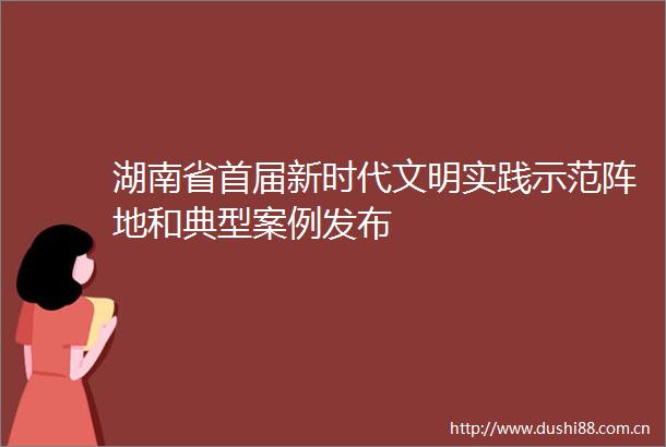 湖南省首届新时代文明实践示范阵地和典型案例发布