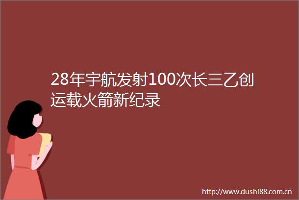 28年宇航发射100次长三乙创运载火箭新纪录