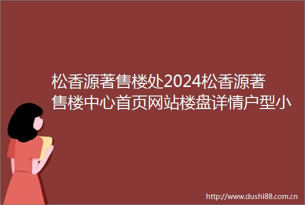 松香源著售楼处2024松香源著售楼中心首页网站楼盘详情户型小区环境