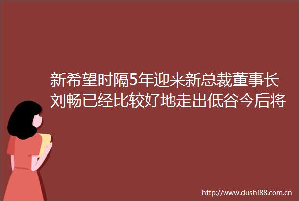 新希望时隔5年迎来新总裁董事长刘畅已经比较好地走出低谷今后将更多寻求盈利的确定性
