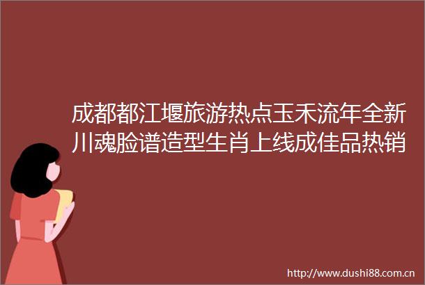 成都都江堰旅游热点玉禾流年全新川魂脸谱造型生肖上线成佳品热销全国
