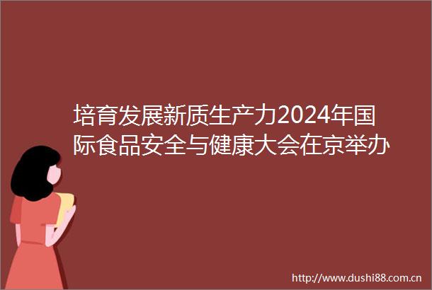 培育发展新质生产力2024年国际食品安全与健康大会在京举办