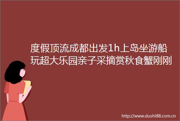 度假顶流成都出发1h上岛坐游船玩超大乐园亲子采摘赏秋食蟹刚刚好