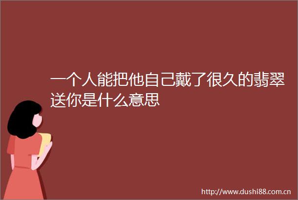 一个人能把他自己戴了很久的翡翠送你是什么意思