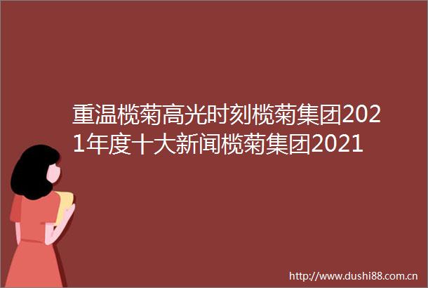 重温榄菊高光时刻榄菊集团2021年度十大新闻榄菊集团2021年度十大新闻