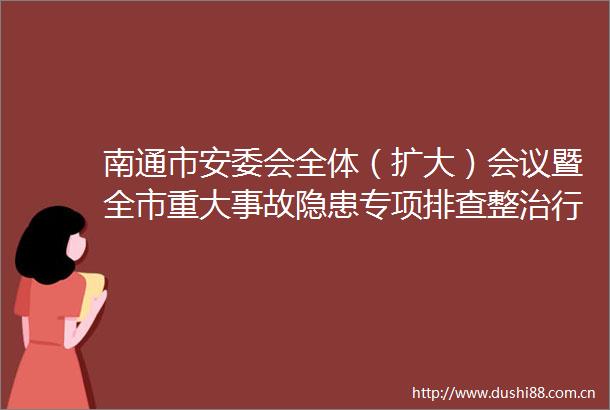 南通市安委会全体（扩大）会议暨全市重大事故隐患专项排查整治行动动员部署会召开