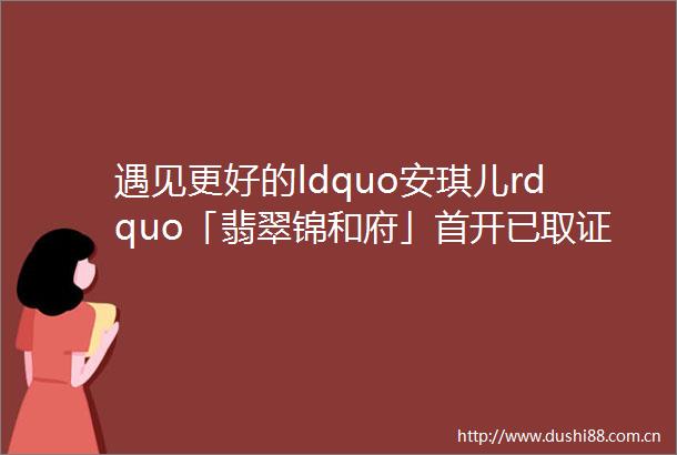 遇见更好的ldquo安琪儿rdquo「翡翠锦和府」首开已取证