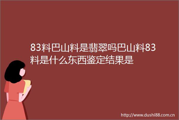 83料巴山料是翡翠吗巴山料83料是什么东西鉴定结果是