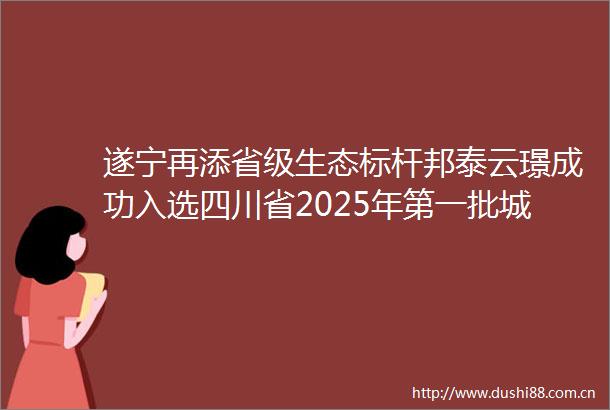 遂宁再添省级生态标杆邦泰云璟成功入选四川省2025年第一批城镇园林绿化及生态小区