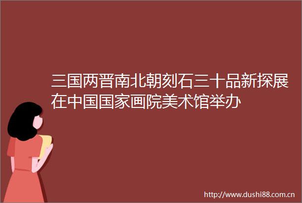 三国两晋南北朝刻石三十品新探展在画院美术馆举办