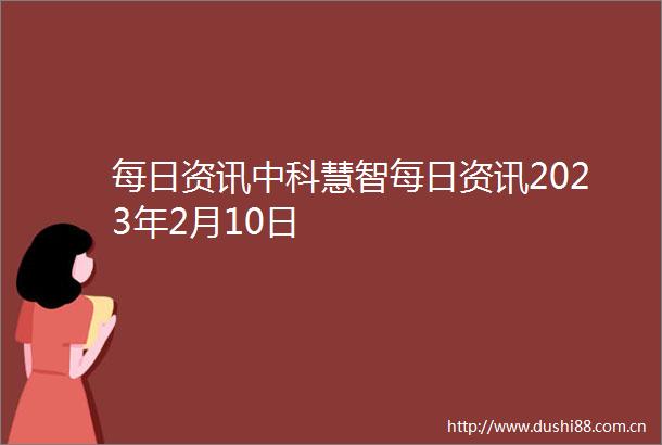 每日资讯中科慧智每日资讯2023年2月10日