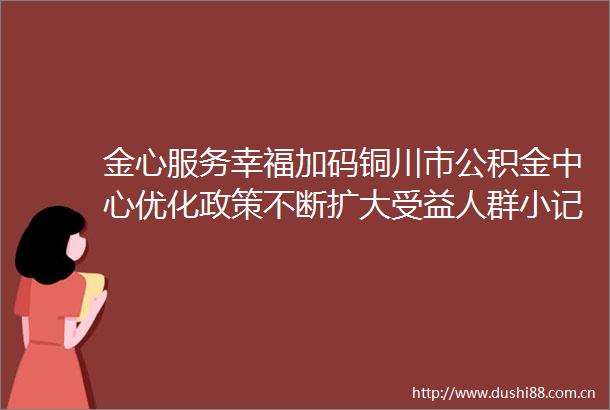 金心服务幸福加码铜川市公积金中心优化政策不断扩大受益人群小记