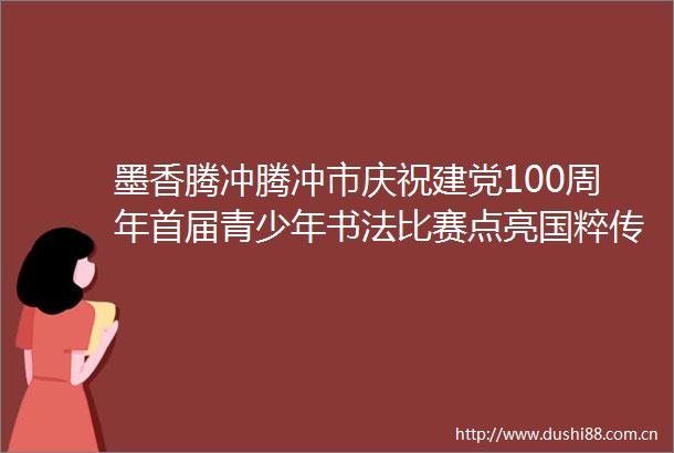 墨香腾冲腾冲市庆祝建党100周年首届青少年书法比赛点亮国粹传承