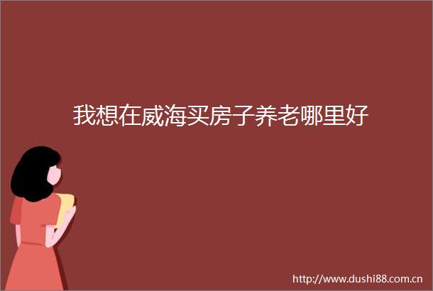 我想在威海买房子养老哪里好