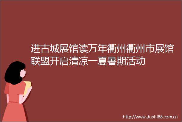 进古城展馆读万年衢州衢州市展馆联盟开启清凉一夏暑期活动