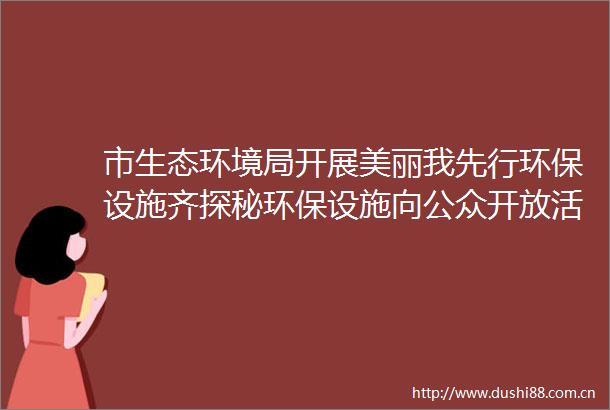 市生态环境局开展美丽我先行环保设施齐探秘环保设施向公众开放活动