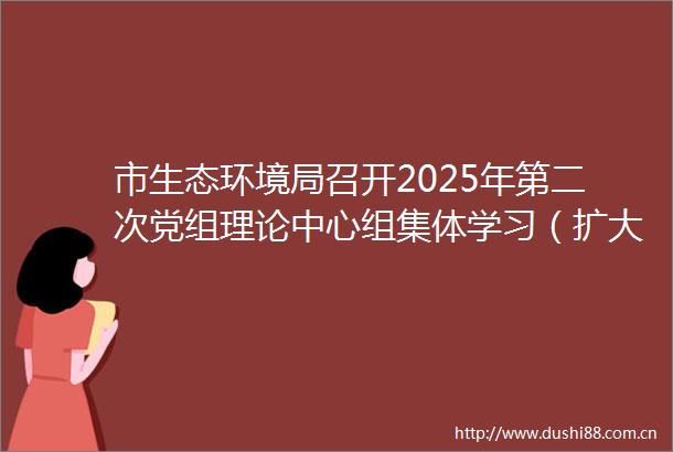 市生态环境局召开2025年第二次党组理论中心组集体学习（扩大）会议