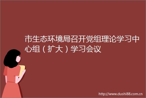 市生态环境局召开党组理论学习中心组（扩大）学习会议