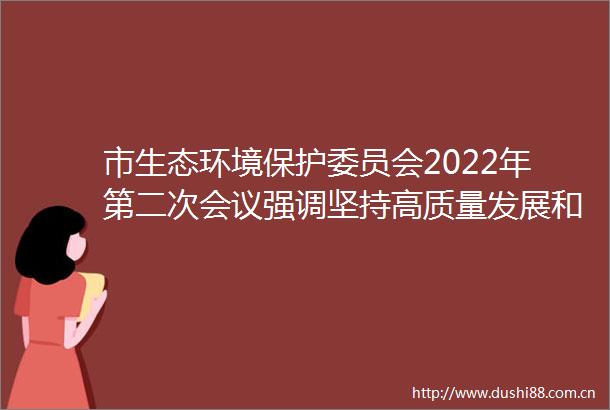市生态环境保护委员会2022年第二次会议强调坚持高质量发展和高水平保护齐头并进努力推动池州天更蓝水更清环境更优美