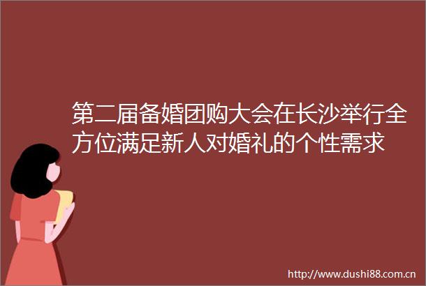 第二届备婚团购大会在长沙举行全方位满足新人对婚礼的个性需求