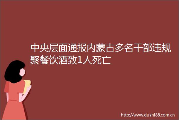 中央层面通报内蒙古多名聚餐饮酒致1人死亡