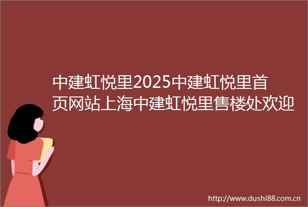 中建虹悦里2025中建虹悦里首页网站上海中建虹悦里售楼处欢迎您虹口中建虹悦里2025楼盘评测详情中建虹悦里户型配套