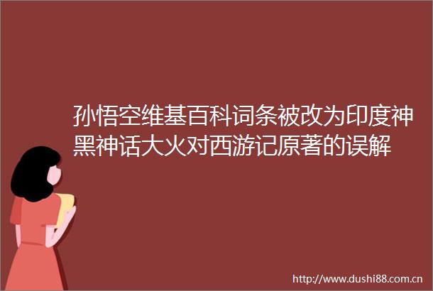 孙悟空维基百科词条被改为印度神黑神话大火对西游记原著的误解