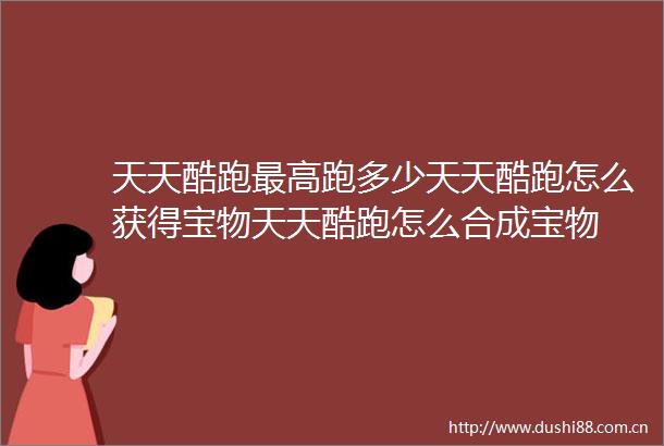 天天酷跑最高跑多少天天酷跑怎么获得宝物天天酷跑怎么合成宝物