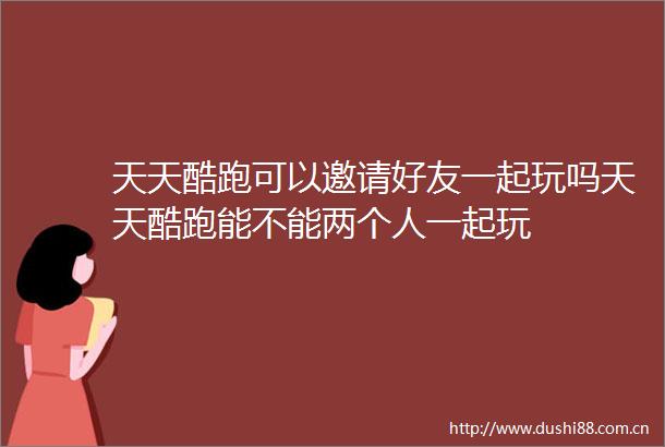 天天酷跑可以邀请好友一起玩吗天天酷跑能不能两个人一起玩