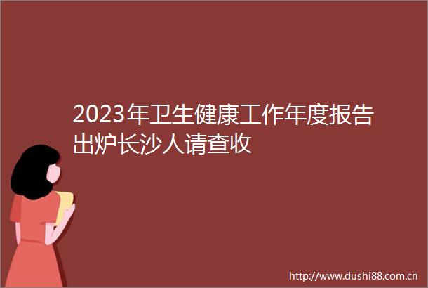 2023年卫生健康工作年度报告出炉长沙人请查收