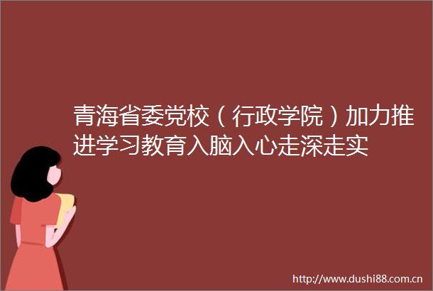 青海省委党校（行政学院）加力推进学习教育入脑入心走深走实
