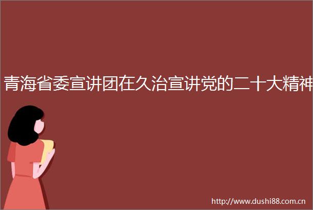 青海省委宣讲团在久治宣讲党的二十大精神