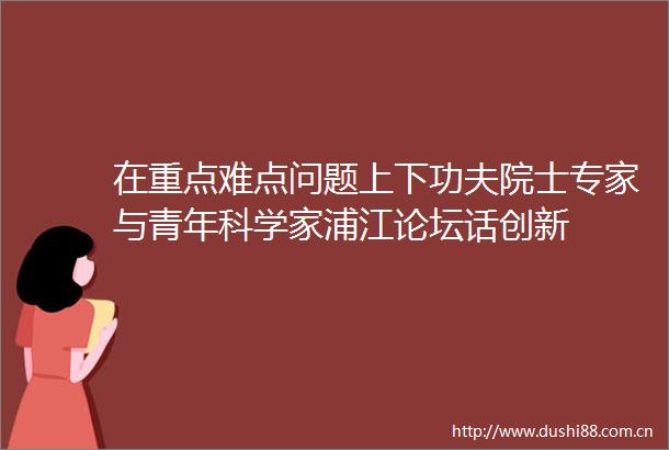 在重点难点问题上下功夫院士专家与青年科学家浦江论坛话创新