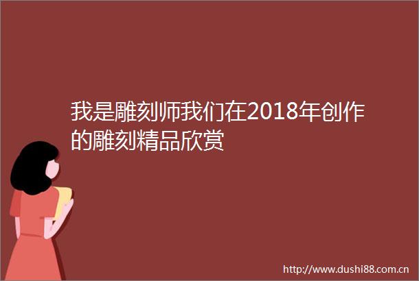 我是雕刻师我们在2018年创作的雕刻精品欣赏
