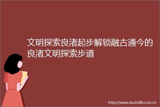 文明探索良渚起步解锁融古通今的良渚文明探索步道