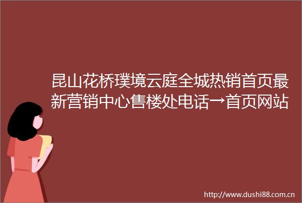 昆山花桥璞境云庭全城热销首页最新营销中心售楼处电话→首页网站→楼盘百科详情→24h电话