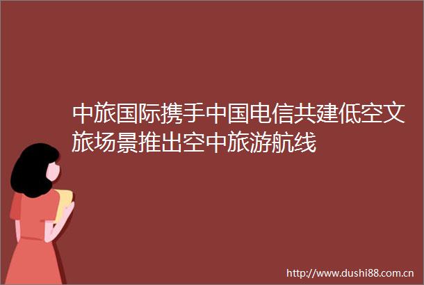 中旅国际携手电信共建低空文旅场景推出空中旅游航线