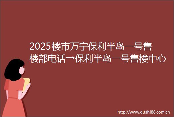 2025楼市万宁保利半岛一号售楼部电话→保利半岛一号售楼中心首页网站→保利半岛一号楼盘百科详情→售楼处24小时电话