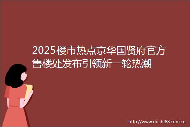 2025楼市热点京华国贤府官方售楼处发布引领新一轮热潮