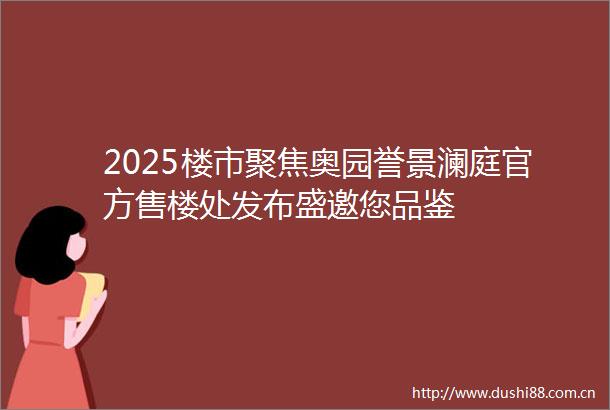 2025楼市聚焦奥园誉景澜庭官方售楼处发布盛邀您品鉴