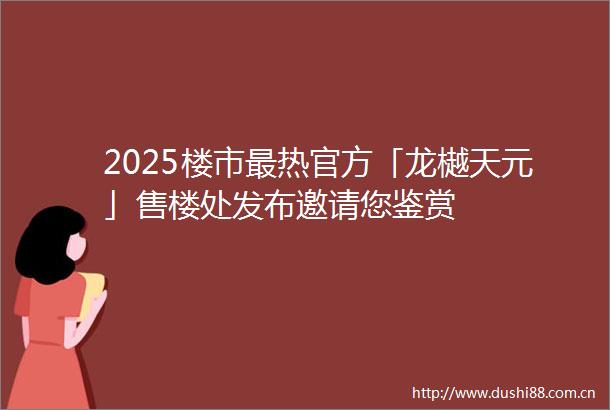 2025楼市最热官方「龙樾天元」售楼处发布邀请您鉴赏